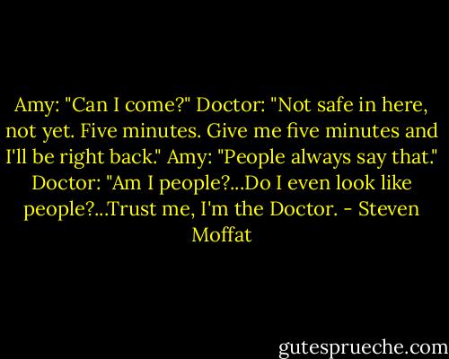 Amy: "Can I come?"<br />Doctor: "Not safe in here, not yet. Five minutes. Give me five minutes and I'll be right back."<br />Amy: "People always say that."<br />Doctor: "Am I people?...Do I even look like people?...Trust me, I'm the Doctor. - Steven Moffat