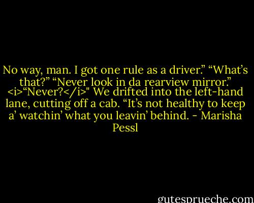 No way, man. I got one rule as a driver.”<br />“What’s that?”<br />“Never look in da rearview mirror.”<br /><i>“Never?</i>" We drifted into the left-hand lane, cutting off a cab.<br />“It’s not healthy to keep a’ watchin’ what you leavin’ behind. - Marisha Pessl