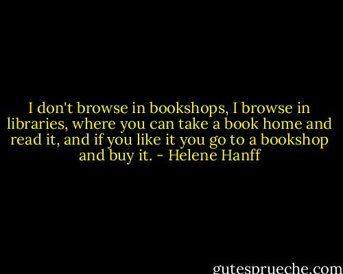 I don't browse in bookshops, I browse in libraries, where you can take a book home and read it, and if you like it you go to a bookshop and buy it. - Helene Hanff
