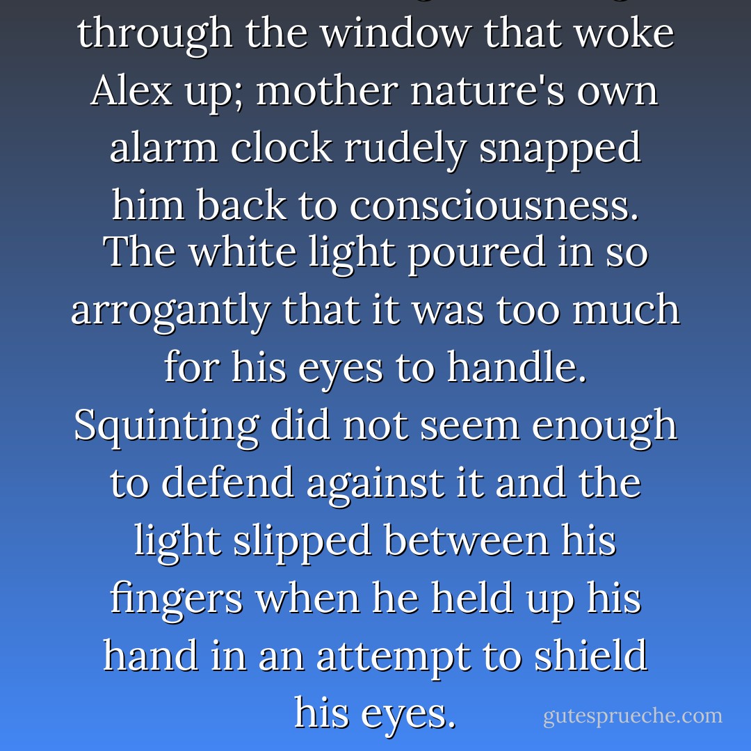 It was the sunlight coming through the window that woke Alex up; mother nature's own alarm clock rudely snapped him back to consciousness. The white light poured in so arrogantly that it was too much for his eyes to handle. Squinting did not seem enough to defend against it and the light slipped between his fingers when he held up his hand in an attempt to shield his eyes. - J.C. Joranco