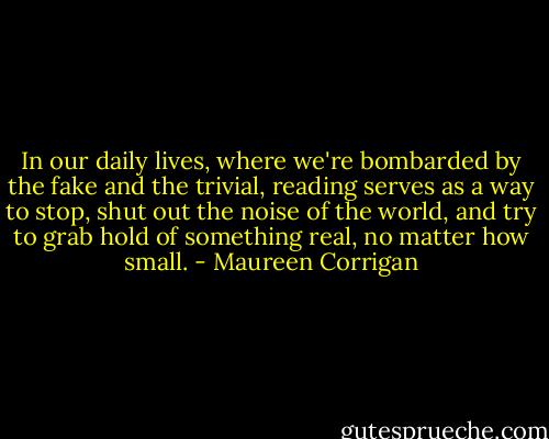 In our daily lives, where we're bombarded by the fake and the trivial, reading serves as a way to stop, shut out the noise of the world, and try to grab hold of something real, no matter how small. - Maureen Corrigan