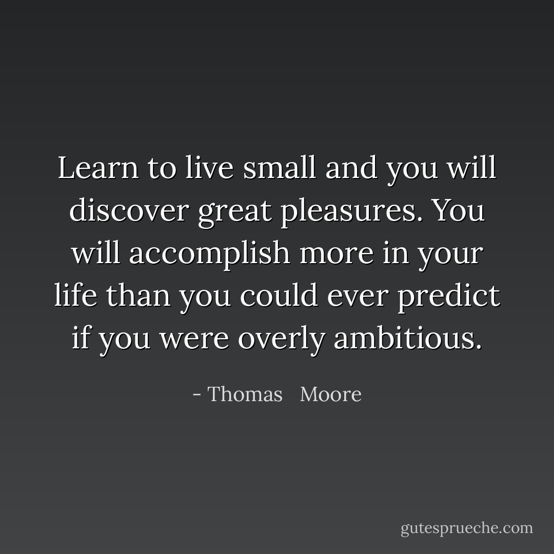 Learn to live small and you will discover great pleasures. You will accomplish more in your life than you could ever predict if you were overly ambitious. - Thomas   Moore