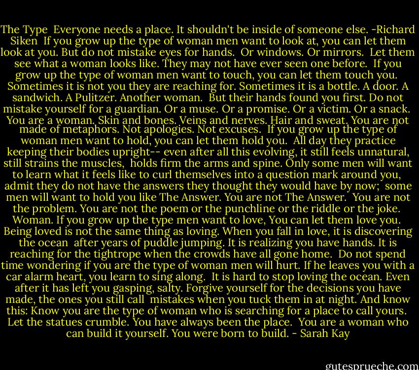 The Type<br /><br />Everyone needs a place. It shouldn't be inside of someone else. -Richard Siken<br /><br />If you grow up the type of woman men want to look at,<br />you can let them look at you. But do not mistake eyes for hands.<br /><br />Or windows.<br />Or mirrors.<br /><br />Let them see what a woman looks like.<br />They may not have ever seen one before.<br /><br />If you grow up the type of woman men want to touch,<br />you can let them touch you.<br /><br />Sometimes it is not you they are reaching for.<br />Sometimes it is a bottle. A door. A sandwich. A Pulitzer. Another woman.<br /><br />But their hands found you first. Do not mistake yourself for a guardian.<br />Or a muse. Or a promise. Or a victim. Or a snack.<br /><br />You are a woman. Skin and bones. Veins and nerves. Hair and sweat.<br />You are not made of metaphors. Not apologies. Not excuses.<br /><br />If you grow up the type of woman men want to hold,<br />you can let them hold you.<br /><br />All day they practice keeping their bodies upright--<br />even after all this evolving, it still feels unnatural, still strains the muscles,<br /><br />holds firm the arms and spine. Only some men will want to learn<br />what it feels like to curl themselves into a question mark around you,<br /><br />admit they do not have the answers<br />they thought they would have by now;<br /><br />some men will want to hold you like The Answer.<br />You are not The Answer.<br /><br />You are not the problem. You are not the poem<br />or the punchline or the riddle or the joke.<br /><br />Woman. If you grow up the type men want to love,<br />You can let them love you.<br /><br />Being loved is not the same thing as loving.<br />When you fall in love, it is discovering the ocean<br /><br />after years of puddle jumping. It is realizing you have hands.<br />It is reaching for the tightrope when the crowds have all gone home.<br /><br />Do not spend time wondering if you are the type of woman<br />men will hurt. If he leaves you with a car alarm heart, you learn to sing along.<br /><br />It is hard to stop loving the ocean. Even after it has left you gasping, salty.<br />Forgive yourself for the decisions you have made, the ones you still call<br /><br />mistakes when you tuck them in at night. And know this:<br />Know you are the type of woman who is searching for a place to call yours.<br /><br />Let the statues crumble.<br />You have always been the place.<br /><br />You are a woman who can build it yourself.<br />You were born to build. - Sarah Kay