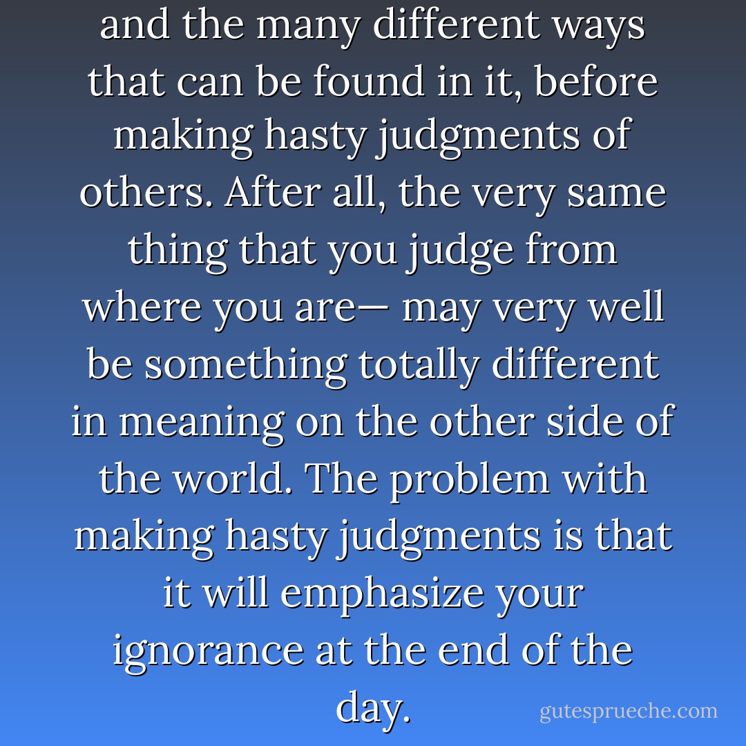 Open your mind to the world and the many different ways that can be found in it, before making hasty judgments of others. After all, the very same thing that you judge from where you are— may very well be something totally different in meaning on the other side of the world. The problem with making hasty judgments is that it will emphasize your ignorance at the end of the day. - C. JoyBell C.