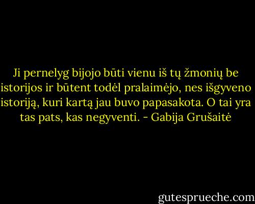 Ji pernelyg bijojo būti vienu iš tų žmonių be istorijos ir būtent todėl pralaimėjo, nes išgyveno istoriją, kuri kartą jau buvo papasakota. O tai yra tas pats, kas negyventi. - Gabija Grušaitė