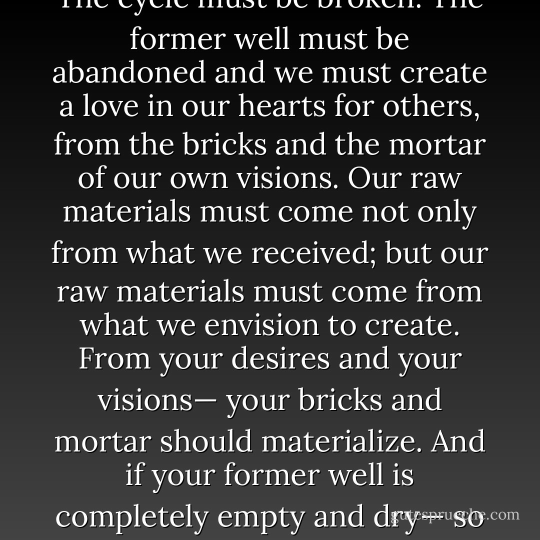 The well from which we draw our love to give to other people, should never be only as deep as the well wherein resides the love we have already received in our lives. The cycle must be broken. The former well must be abandoned and we must create a love in our hearts for others, from the bricks and the mortar of our own visions. Our raw materials must come not only from what we received; but our raw materials must come from what we envision to create. From your desires and your visions— your bricks and mortar should materialize. And if your former well is completely empty and dry— so what— you don't owe it to your past, to the people who hurt you, to make that emptiness and that void, your place for drawing water from! - C. JoyBell C.