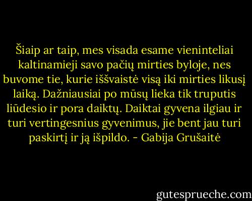 Šiaip ar taip, mes visada esame vieninteliai kaltinamieji savo pačių mirties byloje, nes buvome tie, kurie iššvaistė visą iki mirties likusį laiką. Dažniausiai po mūsų lieka tik truputis liūdesio ir pora daiktų. Daiktai gyvena ilgiau ir turi vertingesnius gyvenimus, jie bent jau turi paskirtį ir ją išpildo. - Gabija Grušaitė