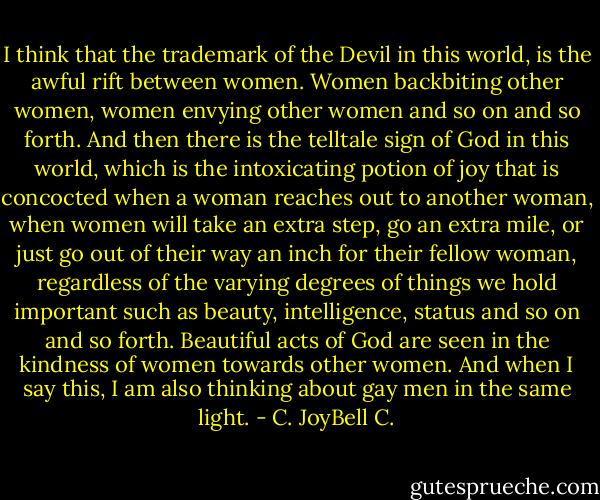 I think that the trademark of the Devil in this world, is the awful rift between women. Women backbiting other women, women envying other women and so on and so forth. And then there is the telltale sign of God in this world, which is the intoxicating potion of joy that is concocted when a woman reaches out to another woman, when women will take an extra step, go an extra mile, or just go out of their way an inch for their fellow woman, regardless of the varying degrees of things we hold important such as beauty, intelligence, status and so on and so forth. Beautiful acts of God are seen in the kindness of women towards other women. And when I say this, I am also thinking about gay men in the same light. - C. JoyBell C.
