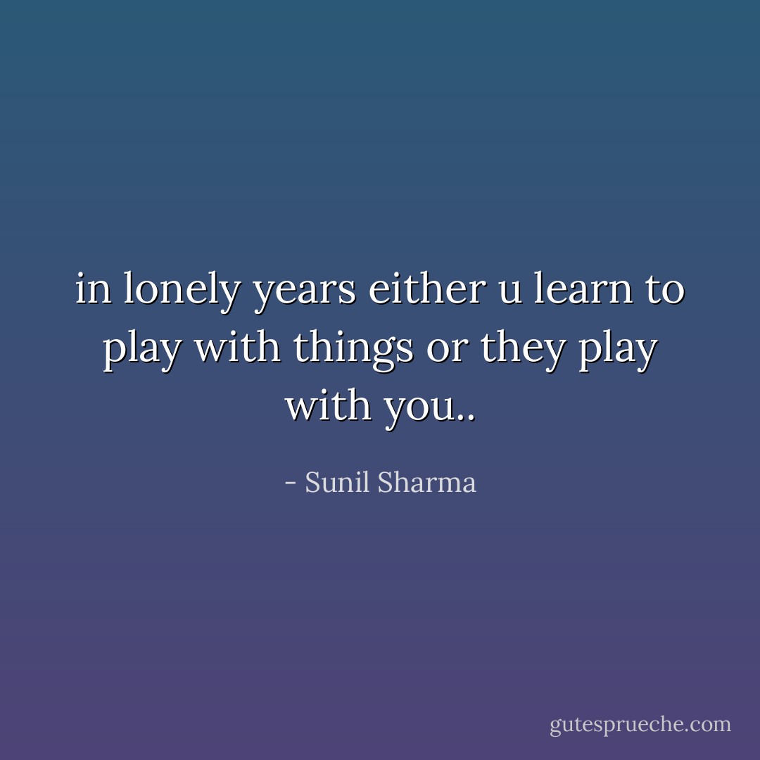 in lonely years either u learn to play with things or they play with you.. - Sunil Sharma