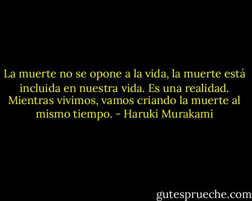 La muerte no se opone a la vida, la muerte está incluida en nuestra vida. Es una realidad. Mientras vivimos, vamos criando la muerte al mismo tiempo. - Haruki Murakami
