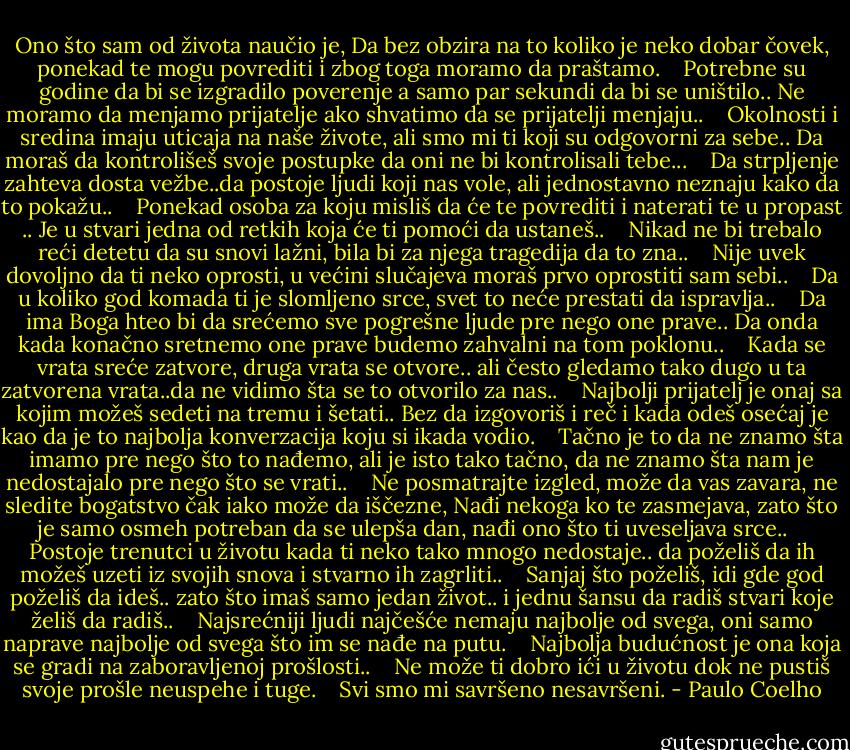 Ono što sam od života naučio je,<br />Da bez obzira na to koliko je neko dobar čovek,<br />ponekad te mogu povrediti i zbog toga moramo da praštamo.<br /> <br /> Potrebne su godine da bi se izgradilo poverenje a samo par sekundi da bi se uništilo..<br />Ne moramo da menjamo prijatelje ako shvatimo da se prijatelji menjaju..<br /> <br /> Okolnosti i sredina imaju uticaja na naše živote,<br />ali smo mi ti koji su odgovorni za sebe..<br />Da moraš da kontrolišeš svoje postupke da oni ne bi kontrolisali tebe...<br /> <br /> Da strpljenje zahteva dosta vežbe..da postoje ljudi koji nas vole,<br />ali jednostavno neznaju kako da to pokažu..<br /> <br /> Ponekad osoba za koju misliš da će te povrediti i naterati te u propast ..<br />Je u stvari jedna od retkih koja će ti pomoći da ustaneš..<br /> <br /> Nikad ne bi trebalo reći detetu da su snovi lažni, bila bi za njega tragedija da to zna..<br /> <br /> Nije uvek dovoljno da ti neko oprosti,<br />u većini slučajeva moraš prvo oprostiti sam sebi..<br /> <br /> Da u koliko god komada ti je slomljeno srce, svet to neće prestati da ispravlja..<br /> <br /> Da ima Boga hteo bi da srećemo sve pogrešne ljude pre nego one prave..<br />Da onda kada konačno sretnemo one prave budemo zahvalni na tom poklonu..<br /> <br /> Kada se vrata sreće zatvore, druga vrata se otvore..<br />ali često gledamo tako dugo u ta zatvorena vrata..da ne vidimo šta se to otvorilo za nas..<br /> <br /> Najbolji prijatelj je onaj sa kojim možeš sedeti na tremu i šetati..<br />Bez da izgovoriš i reč i kada odeš osećaj je kao da je to najbolja konverzacija koju si ikada<br />vodio.<br /> <br /> Tačno je to da ne znamo šta imamo pre nego što to nađemo, ali je isto tako tačno,<br />da ne znamo šta nam je nedostajalo pre nego što se vrati..<br /> <br /> Ne posmatrajte izgled, može da vas zavara, ne sledite bogatstvo čak iako<br />može da iščezne,<br />Nađi nekoga ko te zasmejava, zato što je samo osmeh potreban da se ulepša dan,<br />nađi ono što ti uveseljava srce..<br /> <br /> Postoje trenutci u životu kada ti neko tako mnogo nedostaje..<br />da poželiš da ih možeš uzeti iz svojih snova i stvarno ih zagrliti..<br /> <br /> Sanjaj što poželiš, idi gde god poželiš da ideš.. zato što imaš samo jedan život..<br />i jednu šansu da radiš stvari koje želiš da radiš..<br /> <br /> Najsrećniji ljudi najčešće nemaju najbolje od svega,<br />oni samo naprave najbolje od svega što im se nađe na putu.<br /> <br /> Najbolja budućnost je ona koja se gradi na zaboravljenoj prošlosti..<br /> <br /> Ne može ti dobro ići u životu dok ne pustiš svoje prošle neuspehe i tuge.<br /> <br /> Svi smo mi savršeno nesavršeni. - Paulo Coelho