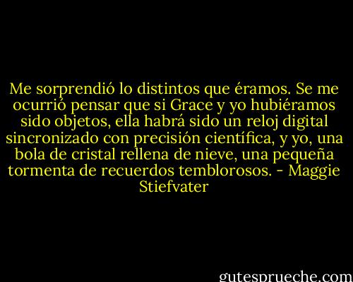 Me sorprendió lo distintos que éramos. Se me ocurrió pensar que si Grace y yo hubiéramos sido objetos, ella habrá sido un reloj digital sincronizado con precisión científica, y yo, una bola de cristal rellena de nieve, una pequeña tormenta de recuerdos temblorosos. - Maggie Stiefvater