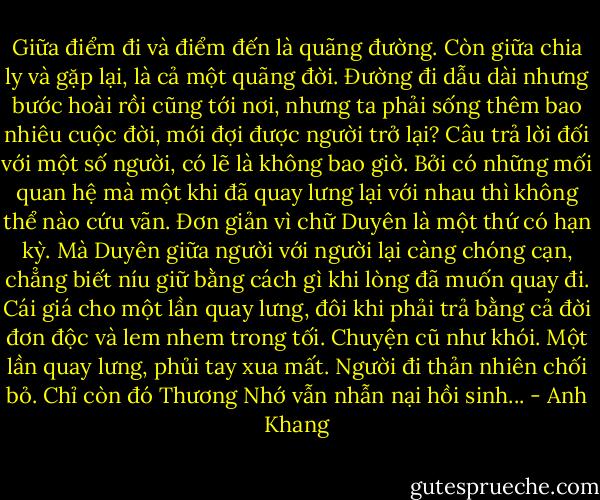 Giữa điểm đi và điểm đến là quãng đường. Còn giữa chia ly và gặp lại, là cả một quãng đời. Đường đi dẫu dài nhưng bước hoài rồi cũng tới nơi, nhưng ta phải sống thêm bao nhiêu cuộc đời, mới đợi được người trở lại?<br />Câu trả lời đối với một số người, có lẽ là không bao giờ. Bởi có những mối quan hệ mà một khi đã quay lưng lại với nhau thì không thể nào cứu vãn. Đơn giản vì chữ Duyên là một thứ có hạn kỳ. Mà Duyên giữa người với người lại càng chóng cạn, chẳng biết níu giữ bằng cách gì khi lòng đã muốn quay đi. Cái giá cho một lần quay lưng, đôi khi phải trả bằng cả đời đơn độc và lem nhem trong tối. Chuyện cũ như khói. Một lần quay lưng, phủi tay xua mất. Người đi thản nhiên chối bỏ. Chỉ còn đó Thương Nhớ vẫn nhẫn nại hồi sinh... - Anh Khang