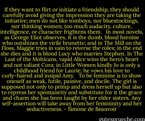 If they want to flirt or initiate a friendship, they should carefully avoid giving the impression they are taking the initiative; men do not like tomboys, nor bluestockings, nor thinking women; too much audacity, culture, intelligence, or character frightens them. <br /><br />In most novels, as George Eliot observes, it is the dumb, blond heroine who outshines the virile brunette; and in The Mill on the Floss, Maggie tries in vain to reverse the roles; in the end she dies and it is blond Lucy who marries Stephen. In The Last of the Mohicans, vapid Alice wins the hero’s heart and not valiant Cora; in Little Women kindly Jo is only a childhood friend for Laurie; he vows his love to curly-haired and insipid Amy. <br /><br />To be feminine is to show oneself as weak, futile, passive, and docile. The girl is supposed not only to primp and dress herself up but also to repress her spontaneity and substitute for it the grace and charm she has been taught by her elder sisters. Any self-assertion will take away from her femininity and her seductiveness. - Simone de Beauvoir