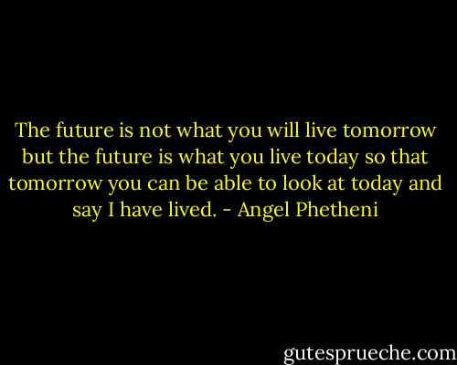 The future is not what you will live tomorrow but the future is what you live today so that tomorrow you can be able to look at today and say I have lived. - Angel Phetheni