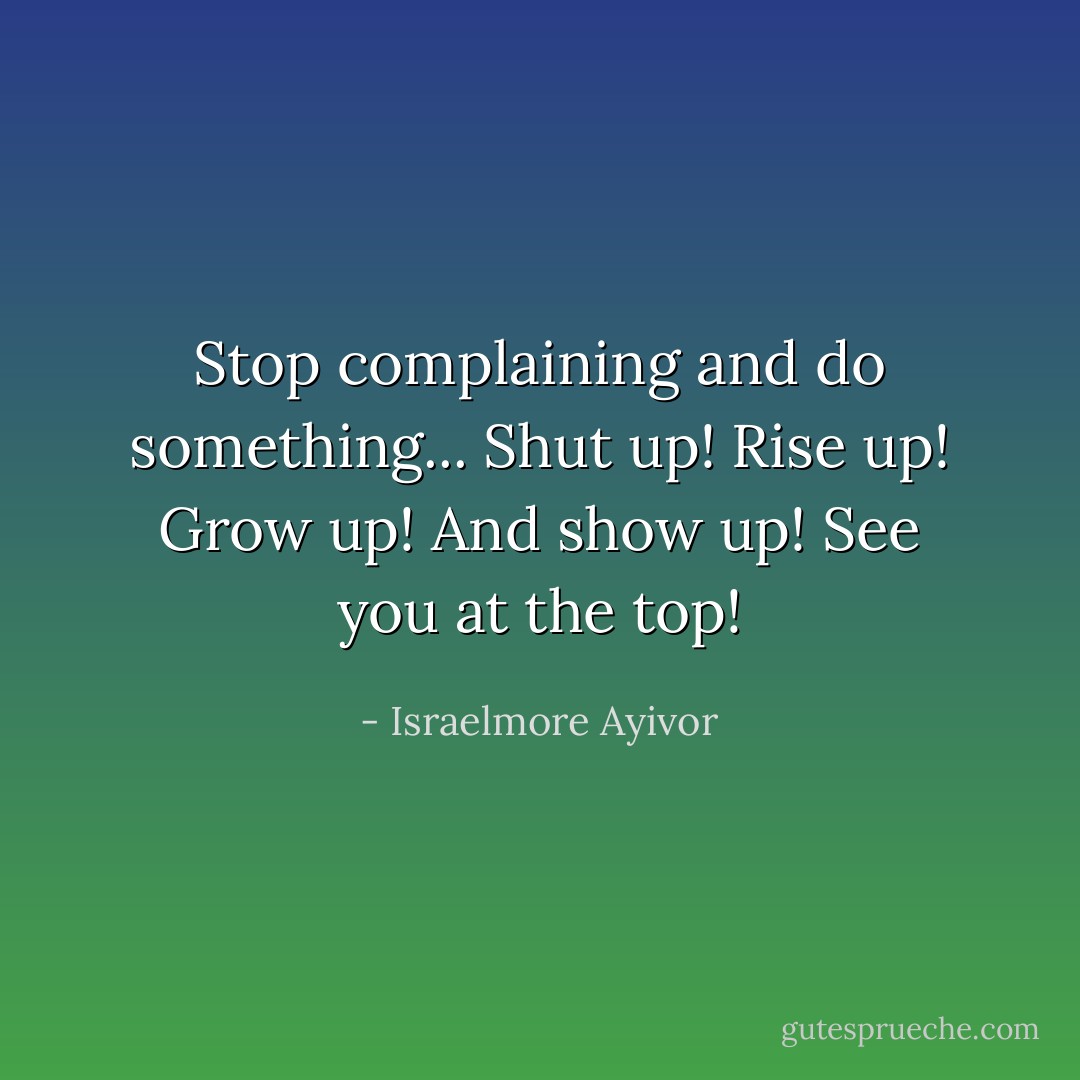 Stop complaining and do something... Shut up! Rise up! Grow up! And show up! See you at the top! - Israelmore Ayivor