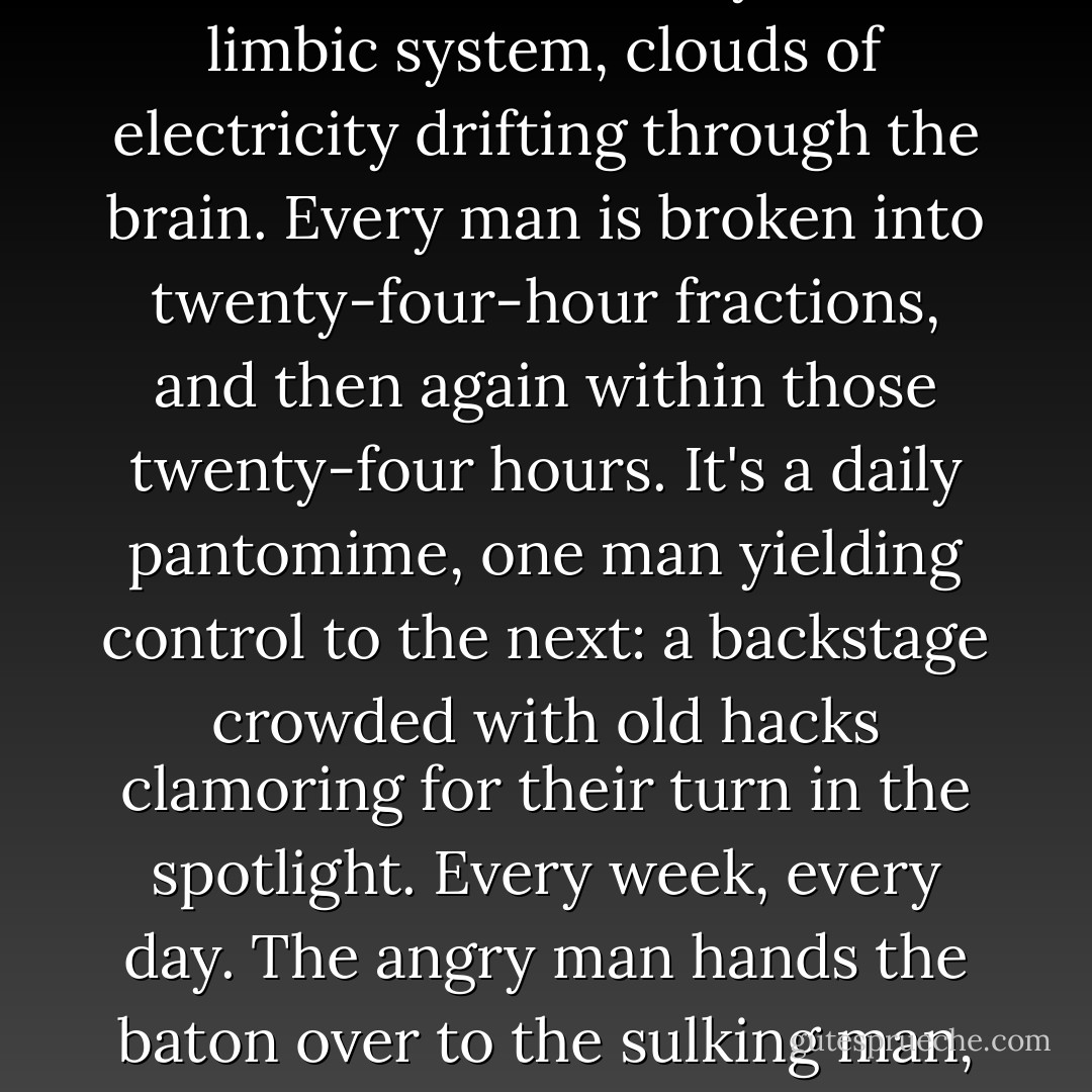 Here's the truth: People, even regular people, are never just any one person with one set of attributes. It's not that simple. We're all at the mercy of the limbic system, clouds of electricity drifting through the brain. Every man is broken into twenty-four-hour fractions, and then again within those twenty-four hours. It's a daily pantomime, one man yielding control to the next: a backstage crowded with old hacks clamoring for their turn in the spotlight. Every week, every day. The angry man hands the baton over to the sulking man, and in turn to the sex addict, the introvert, the conversationalist. Every man is a mob, a chain gang of idiots. - Jonathan Nolan