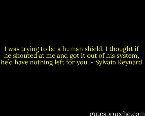 I was trying to be a human shield. I thought if he shouted at me and got it out of his system, he’d have nothing left for you. - Sylvain Reynard