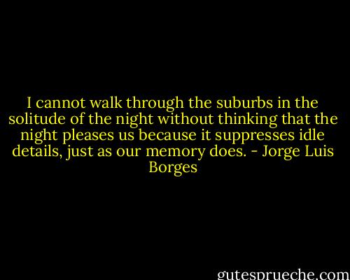 I cannot walk through the suburbs in the solitude of the night without thinking that the night pleases us because it suppresses idle details, just as our memory does. - Jorge Luis Borges