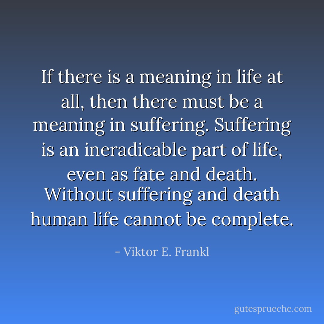 If there is a meaning in life at all, then there must be a meaning in suffering. Suffering is an ineradicable part of life, even as fate and death. Without suffering and death human life cannot be complete. - Viktor E. Frankl