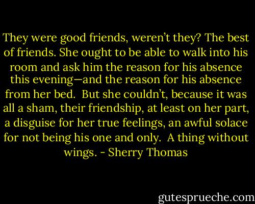 They were good friends, weren’t they? The best of friends. She ought to be able to walk into his room and ask him the reason for his absence this evening—and the reason for his absence from her bed.<br /><br />But she couldn’t, because it was all a sham, their friendship, at least on her part, a disguise for her true feelings, an awful solace for not being his one and only.<br /><br />A thing without wings. - Sherry Thomas