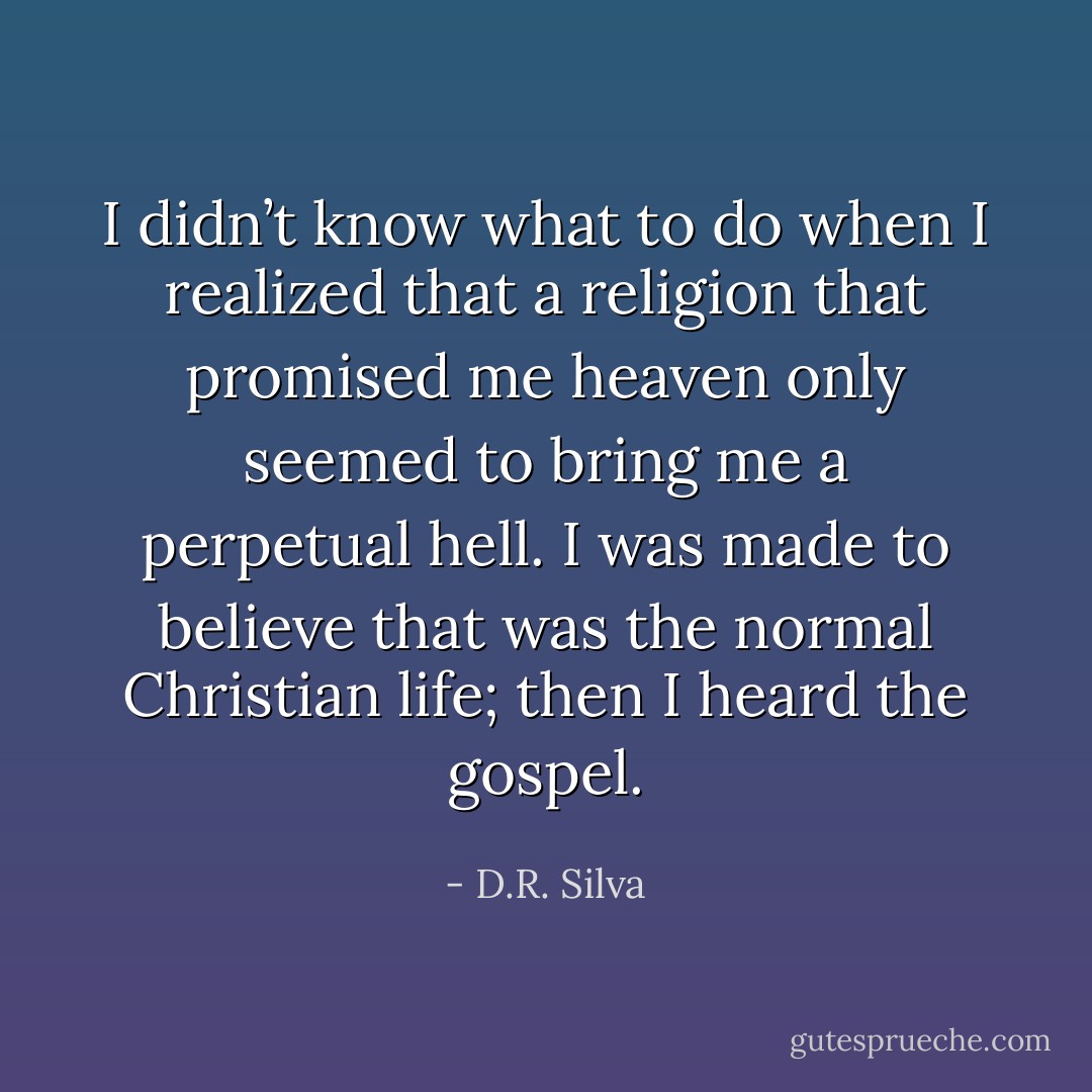I didn’t know what to do when I realized that a religion that promised me heaven only seemed to bring me a perpetual hell. I was made to believe that was the normal Christian life; then I heard the gospel. - D.R. Silva