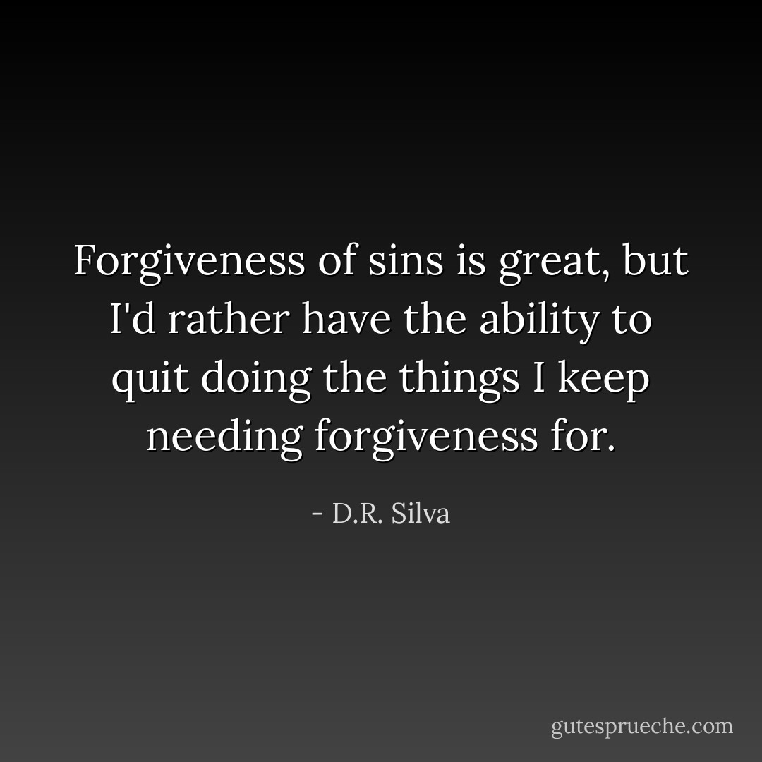 Forgiveness of sins is great, but I'd rather have the ability to quit doing the things I keep needing forgiveness for. - D.R. Silva