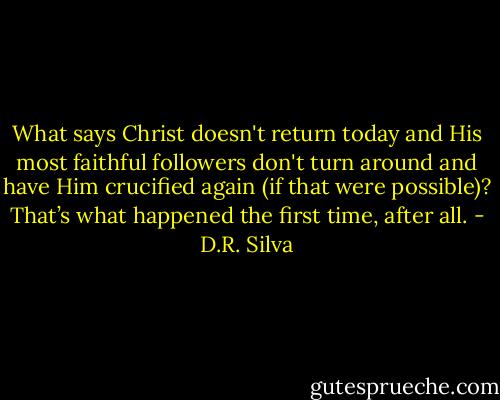 What says Christ doesn't return today and His most faithful followers don't turn around and have Him crucified again (if that were possible)? That’s what happened the first time, after all. - D.R. Silva