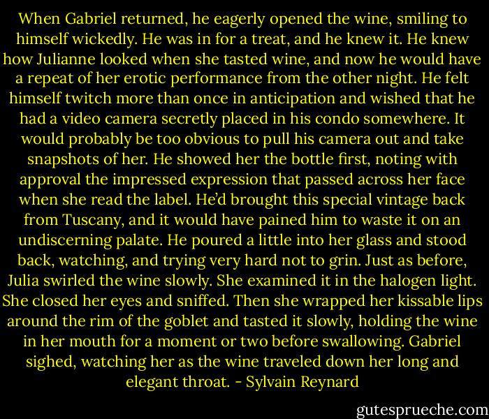 When Gabriel returned, he eagerly opened the wine, smiling to himself wickedly. He was in for a treat, and he knew it. He knew how Julianne looked when she tasted wine, and now he would have a repeat of her erotic performance from the other night. He felt himself twitch more than once in anticipation and wished that he had a video camera secretly placed in his condo somewhere. It would probably be too obvious to pull his camera out and take snapshots of her. He showed her the bottle first, noting with approval the impressed expression that passed across her face when she read the label. He’d brought this special vintage back from Tuscany, and it would have pained him to waste it on an undiscerning palate. He poured a little into her glass and stood back, watching, and trying very hard not to grin. Just as before, Julia swirled the wine slowly. She examined it in the halogen light. She closed her eyes and sniffed. Then she wrapped her kissable lips around the rim of the goblet and tasted it slowly, holding the wine in her mouth for a moment or two before swallowing. Gabriel sighed, watching her as the wine traveled down her long and elegant throat. - Sylvain Reynard