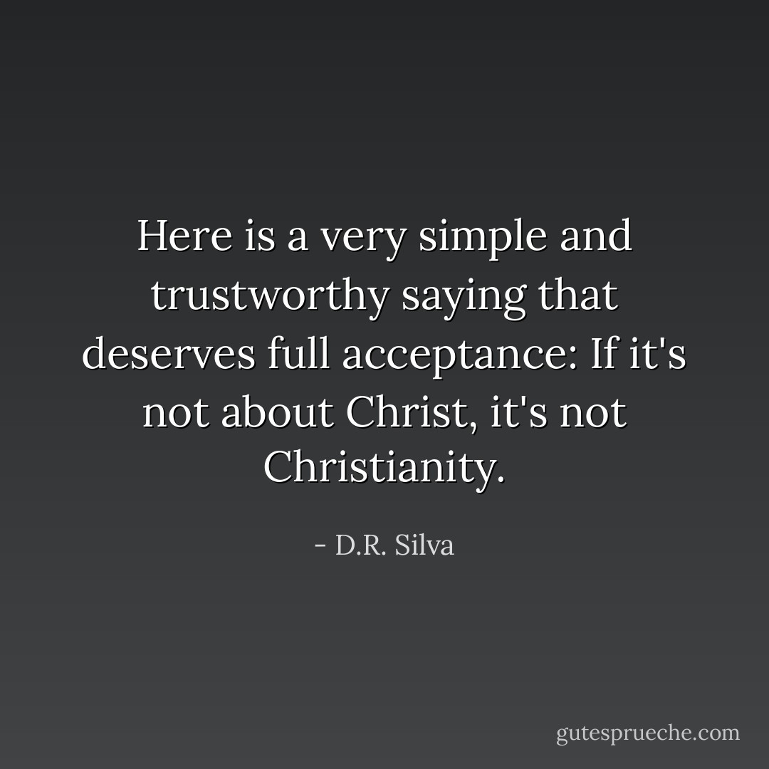 Here is a very simple and trustworthy saying that deserves full acceptance: If it's not about Christ, it's not Christianity. - D.R. Silva