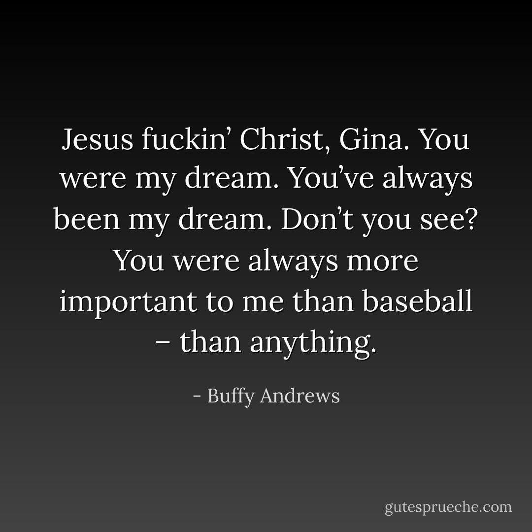 Jesus fuckin’ Christ, Gina. You were my dream. You’ve always been my dream. Don’t you see? You were always more important to me than baseball – than anything. - Buffy Andrews
