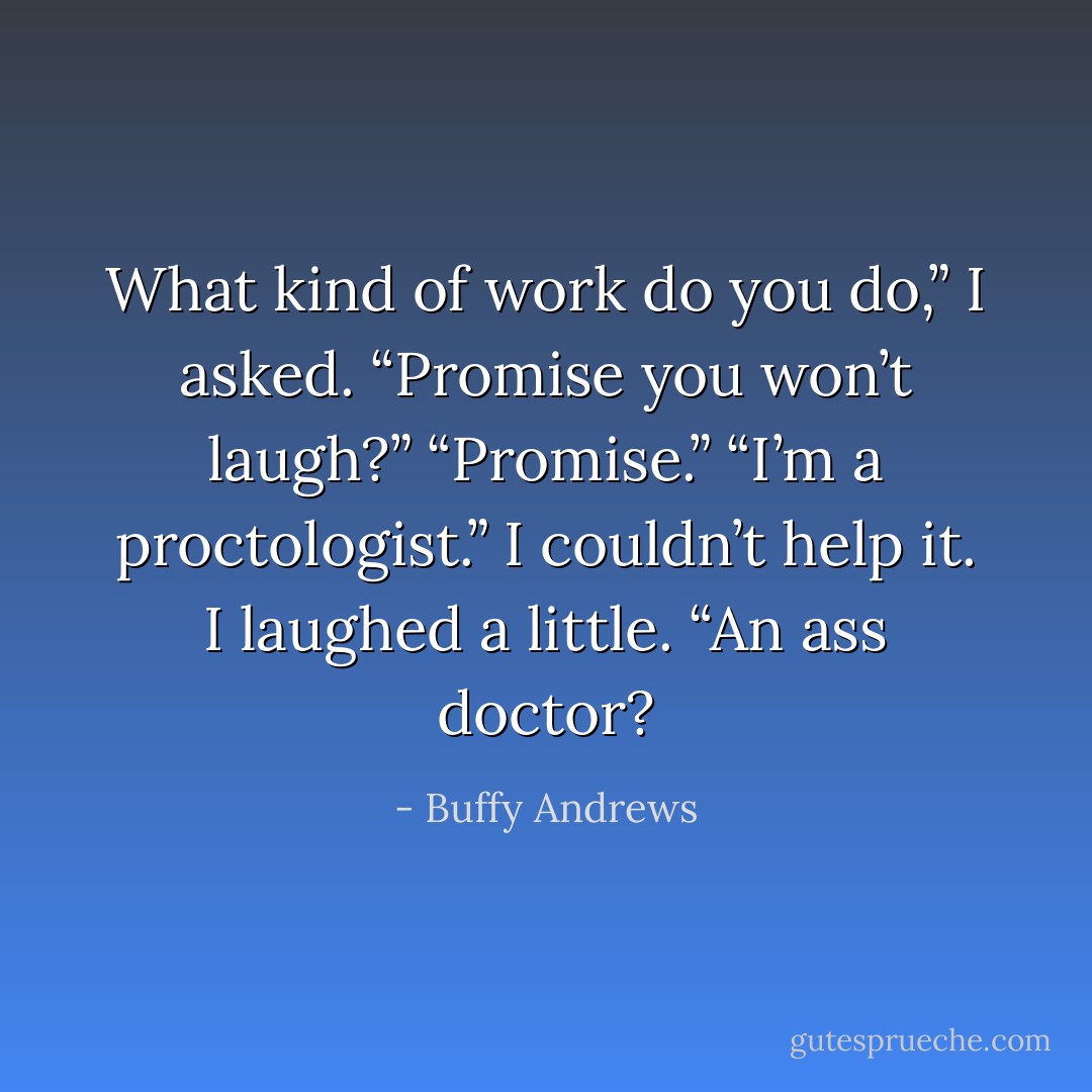 What kind of work do you do,” I asked.<br />“Promise you won’t laugh?”<br />“Promise.”<br />“I’m a proctologist.”<br />I couldn’t help it. I laughed a little. “An ass doctor? - Buffy Andrews