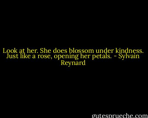 Look at her. She does blossom under kindness. Just like a rose, opening her petals. - Sylvain Reynard