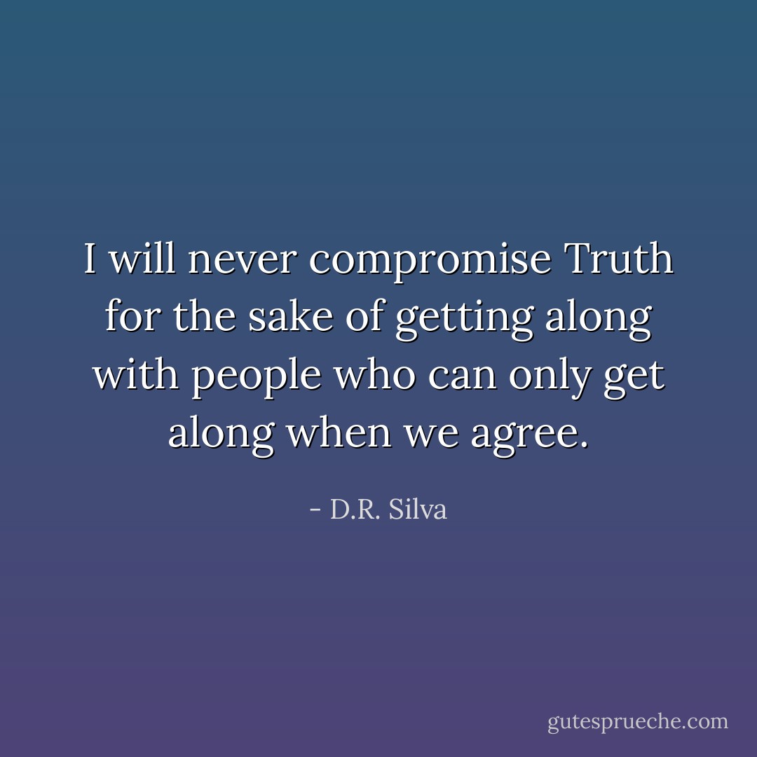 I will never compromise Truth for the sake of getting along with people who can only get along when we agree. - D.R. Silva