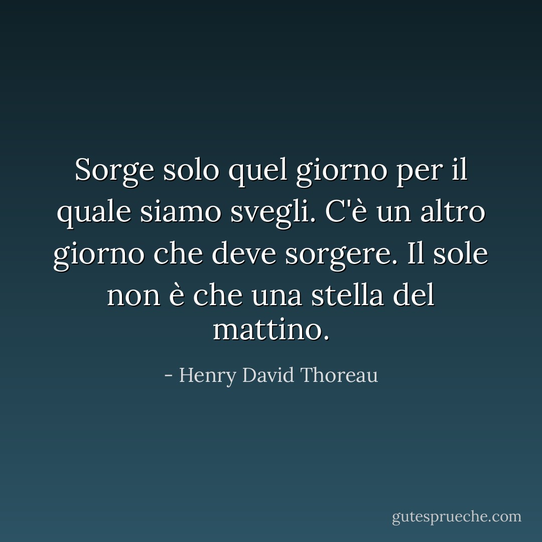 Sorge solo quel giorno per il quale siamo svegli. C'è un altro giorno che deve sorgere. Il sole non è che una stella del mattino. - Henry David Thoreau
