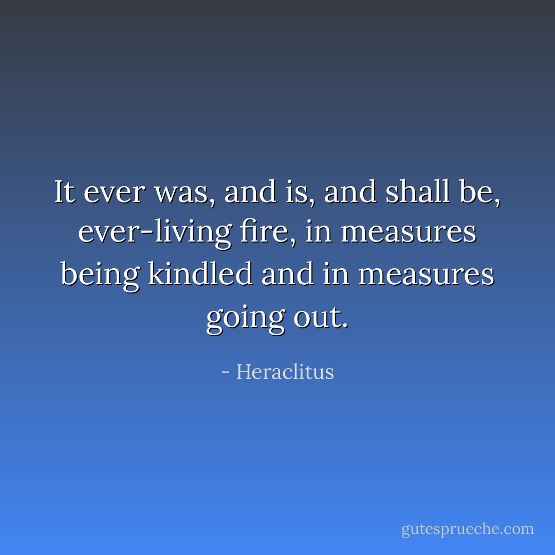 It ever was, and is, and shall be, ever-living fire, in measures being kindled and in measures going out. - Heraclitus