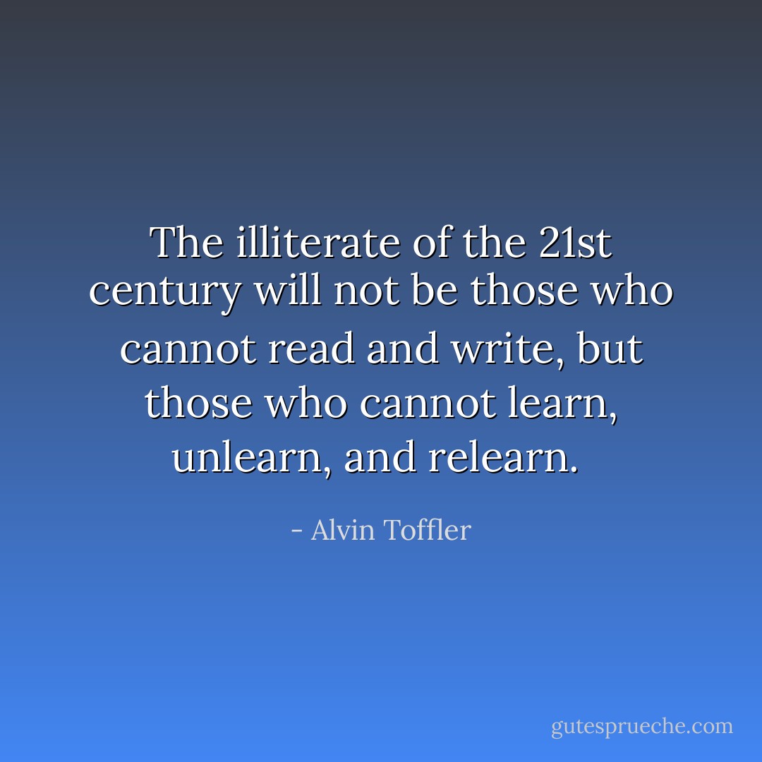 The illiterate of the 21st century will not be those who cannot read and write, but those who cannot learn, unlearn, and relearn.  - Alvin Toffler