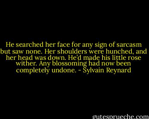 He searched her face for any sign of sarcasm but saw none. Her shoulders were hunched, and her head was down. He’d made his little rose wither. Any blossoming had now been completely undone. - Sylvain Reynard