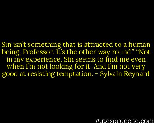 Sin isn’t something that is attracted to a human being, Professor. It’s the other way round.”<br />“Not in my experience. Sin seems to find me even when I’m not looking for it. And I’m not very good at resisting temptation. - Sylvain Reynard
