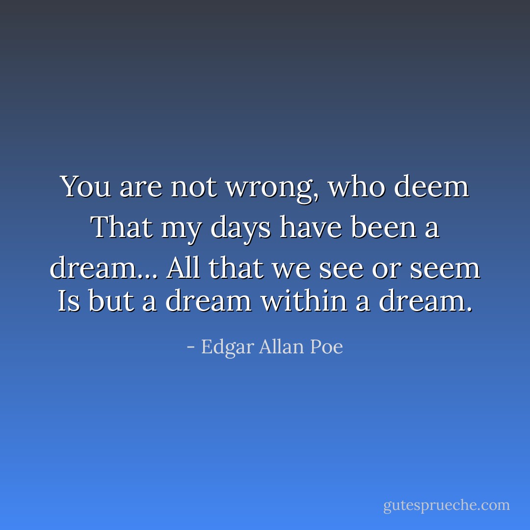 You are not wrong, who deem<br />That my days have been a dream...<br />All that we see or seem<br />Is but a dream within a dream. - Edgar Allan Poe