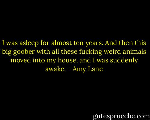 I was asleep for almost ten years. And then this big goober with all these fucking weird animals moved into my house, and I was suddenly awake. - Amy Lane