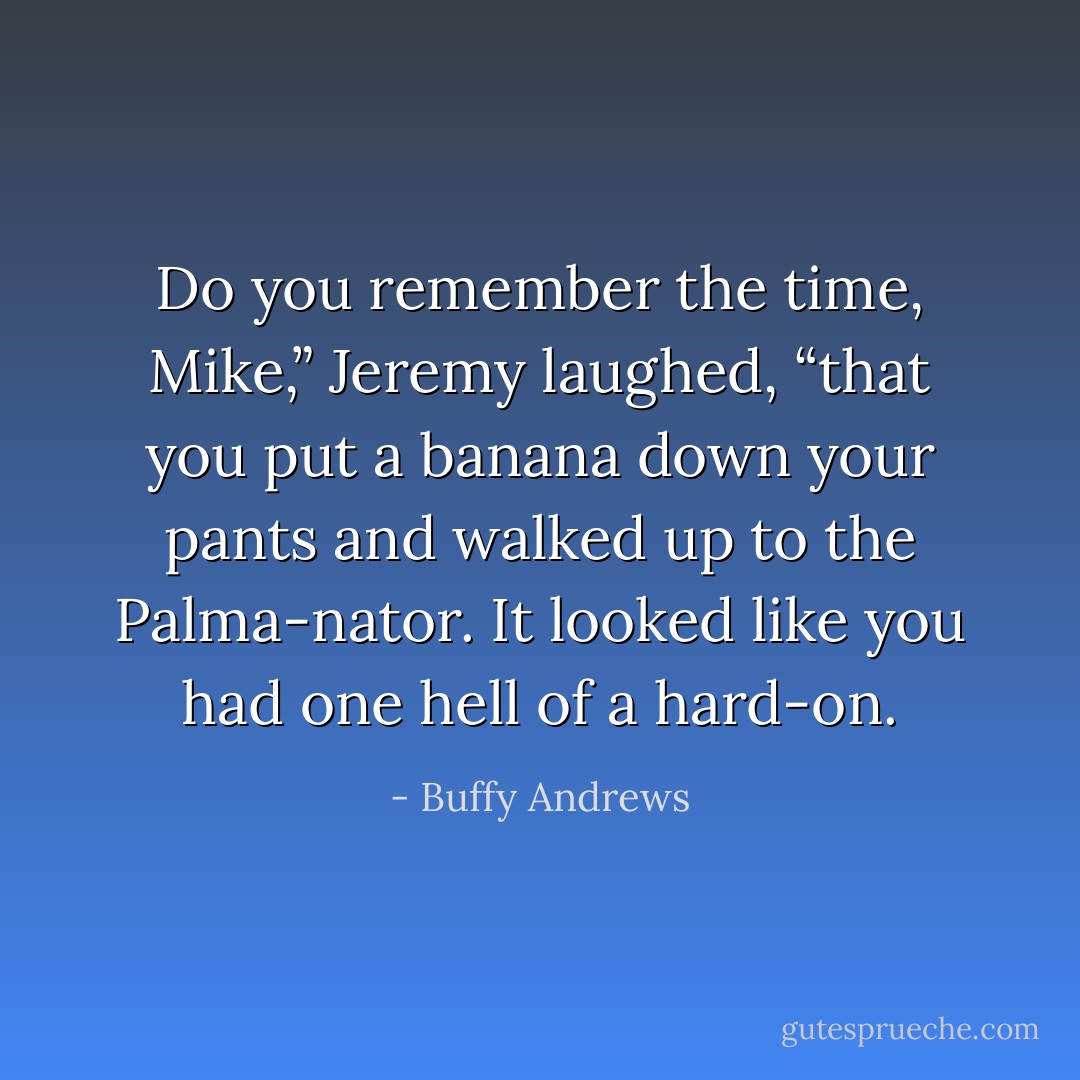 Do you remember the time, Mike,” Jeremy laughed, “that you put a banana down your pants and walked up to the Palma-nator. It looked like you had one hell of a hard-on. - Buffy Andrews