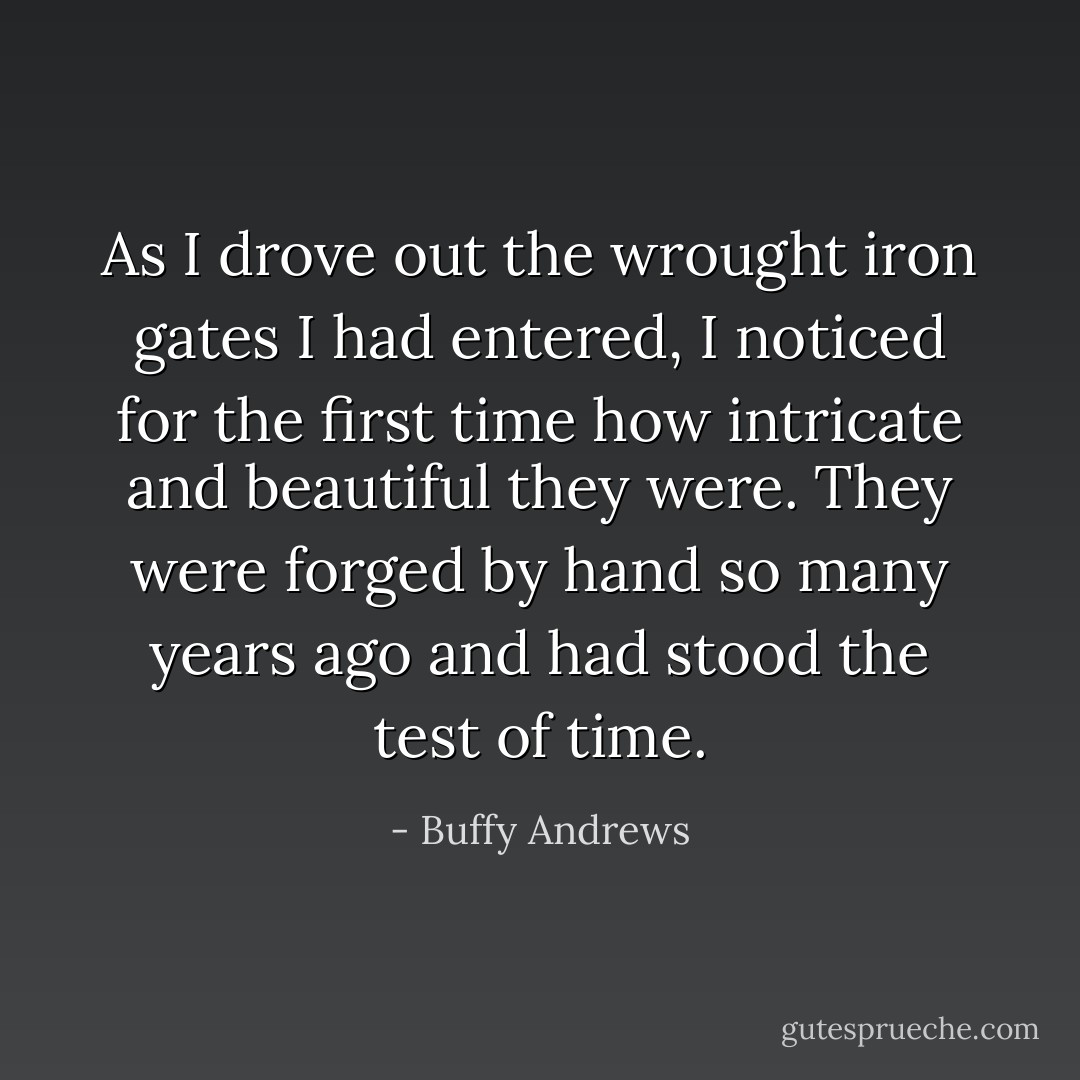 As I drove out the wrought iron gates I had entered, I noticed for the first time how intricate and beautiful they were. They were forged by hand so many years ago and had stood the test of time. - Buffy Andrews
