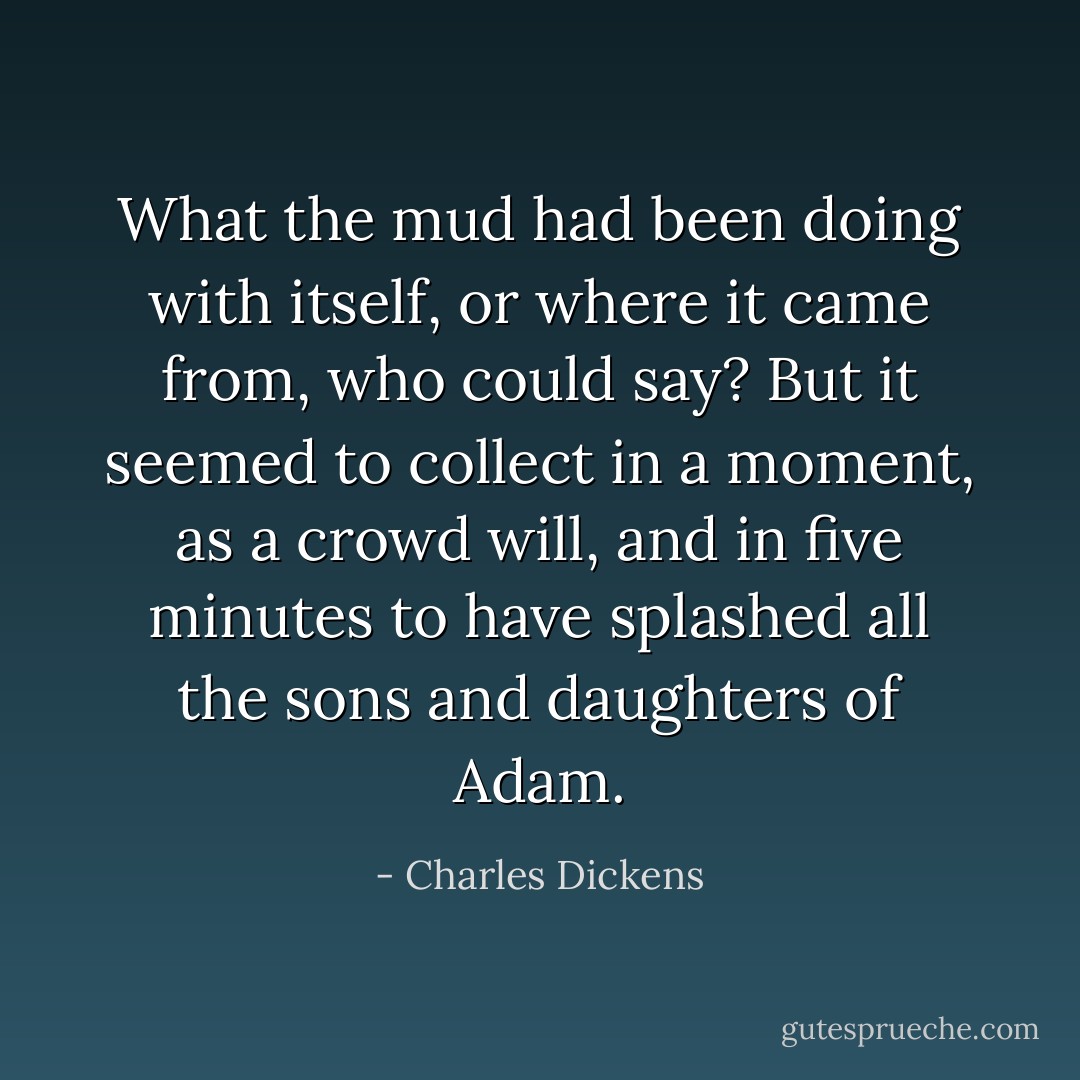 What the mud had been doing with itself, or where it came from, who could say? But it seemed to collect in a moment, as a crowd will, and in five minutes to have splashed all the sons and daughters of Adam. - Charles Dickens