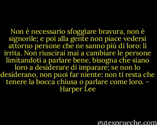 Non è necessario sfoggiare bravura, non è signorile; e poi alla gente non piace vedersi attorno persone che ne sanno più di loro: li irrita. Non riuscirai mai a cambiare le persone limitandoti a parlare bene, bisogna che siano loro a desiderare di imparare; se non lo desiderano, non puoi far niente: non ti resta che tenere la bocca chiusa o parlare come loro. - Harper Lee