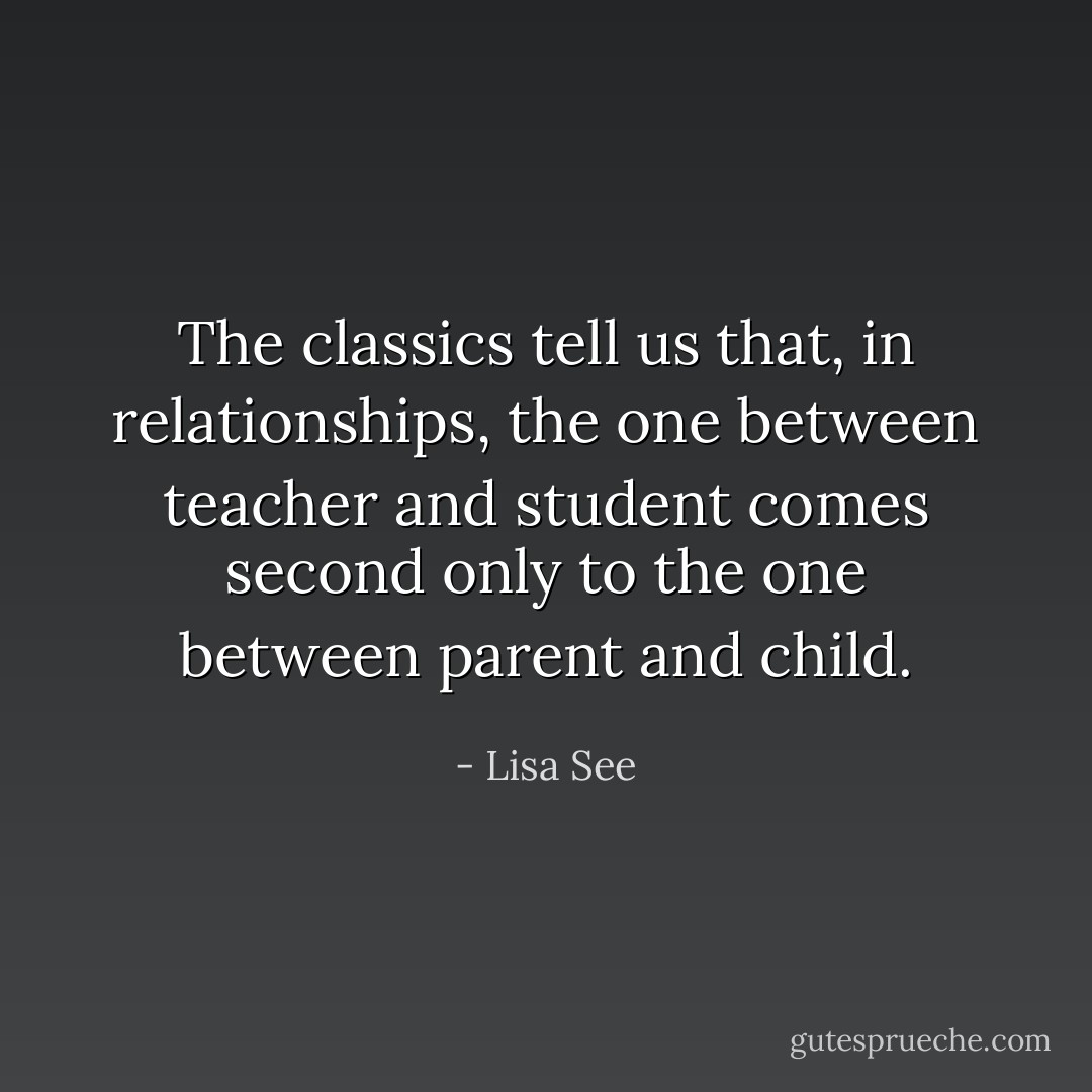The classics tell us that, in relationships, the one between teacher and student comes second only to the one between parent and child. - Lisa See