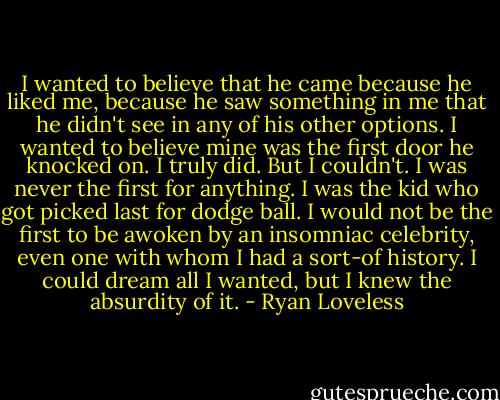 I wanted to believe that he came because he liked me, because he saw something in me that he didn't see in any of his other options. I wanted to believe mine was the first door he knocked on. I truly did. But I couldn't. I was never the first for anything. I was the kid who got picked last for dodge ball. I would not be the first to be awoken by an insomniac celebrity, even one with whom I had a sort-of history. I could dream all I wanted, but I knew the absurdity of it. - Ryan Loveless