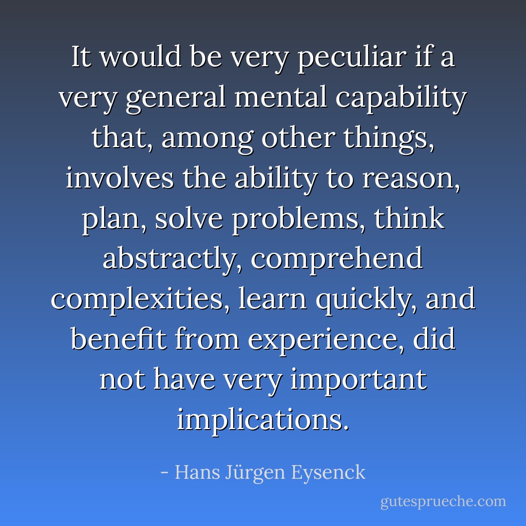 It would be very peculiar if a very general mental capability that, among other things, involves the ability to reason, plan, solve problems, think abstractly, comprehend complexities, learn quickly, and benefit from experience, did not have very important implications. - Hans Jürgen Eysenck
