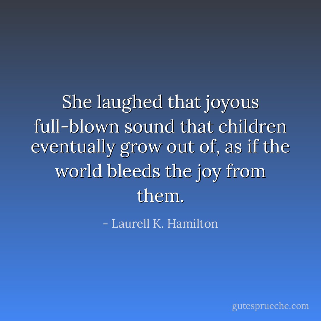 She laughed that joyous full-blown sound that children eventually grow out of, as if the world bleeds the joy from them. - Laurell K. Hamilton