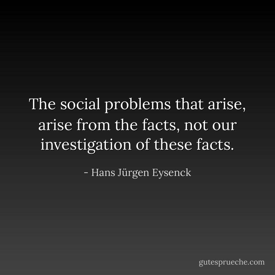 The social problems that arise, arise from the facts, not our investigation of these facts. - Hans Jürgen Eysenck